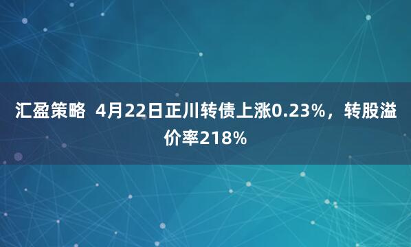 汇盈策略  4月22日正川转债上涨0.23%，转股溢价率218%