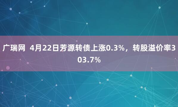 广瑞网  4月22日芳源转债上涨0.3%，转股溢价率303.7%