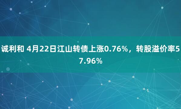 诚利和 4月22日江山转债上涨0.76%，转股溢价率57.96%