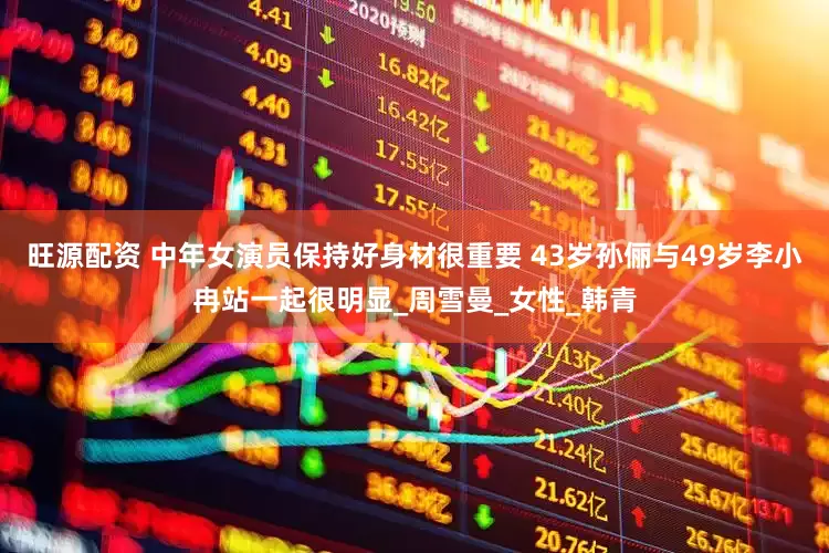旺源配资 中年女演员保持好身材很重要 43岁孙俪与49岁李小冉站一起很明显_周雪曼_女性_韩青