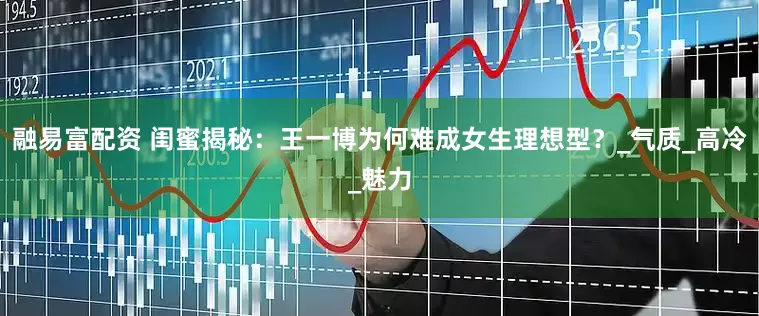 融易富配资 闺蜜揭秘：王一博为何难成女生理想型？_气质_高冷_魅力
