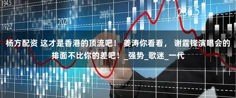 杨方配资 这才是香港的顶流吧！ 姜涛你看看， 谢霆锋演唱会的排面不比你的差吧！_强势_歌迷_一代