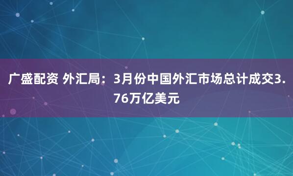 广盛配资 外汇局：3月份中国外汇市场总计成交3.76万亿美元