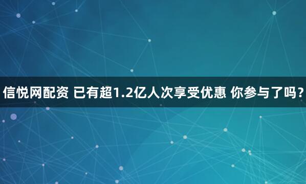 信悦网配资 已有超1.2亿人次享受优惠 你参与了吗？