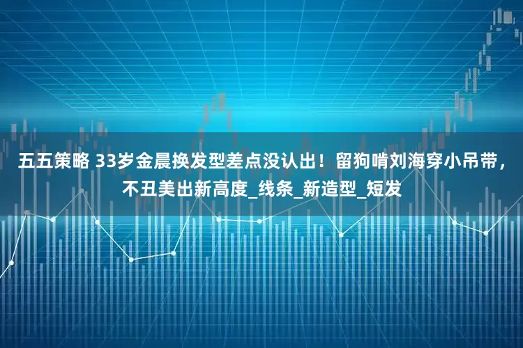 五五策略 33岁金晨换发型差点没认出！留狗啃刘海穿小吊带，不丑美出新高度_线条_新造型_短发