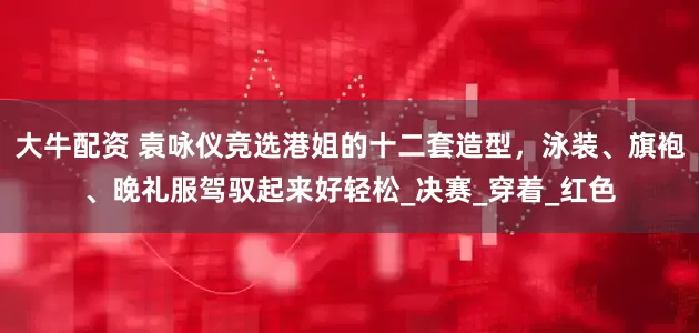 大牛配资 袁咏仪竞选港姐的十二套造型，泳装、旗袍、晚礼服驾驭起来好轻松_决赛_穿着_红色