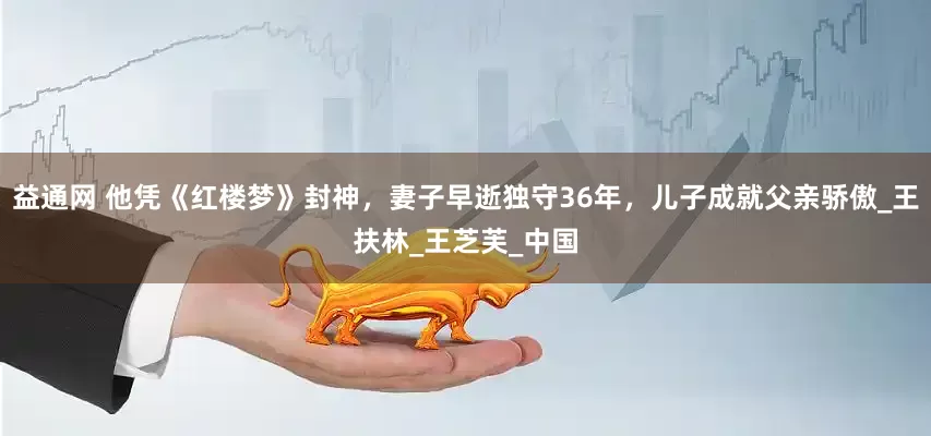 益通网 他凭《红楼梦》封神，妻子早逝独守36年，儿子成就父亲骄傲_王扶林_王芝芙_中国