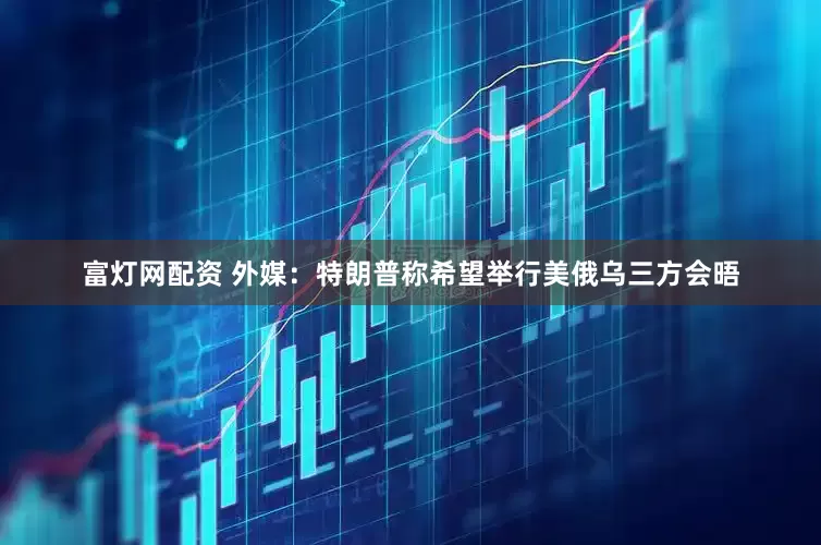 富灯网配资 外媒：特朗普称希望举行美俄乌三方会晤