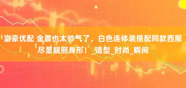 富豪优配 金晨也太帅气了，白色连体装搭配同款西服尽显靓丽身形！_造型_时尚_瞬间