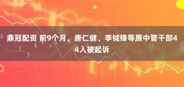 鼎冠配资 前9个月，唐仁健、李钺锋等原中管干部44人被起诉
