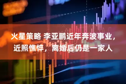 火星策略 李亚鹏近年奔波事业，近照憔悴，离婚后仍是一家人