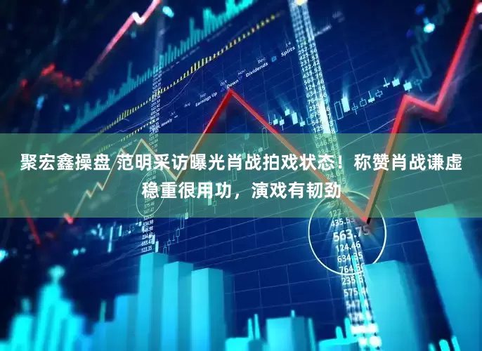 聚宏鑫操盘 范明采访曝光肖战拍戏状态！称赞肖战谦虚稳重很用功，演戏有韧劲